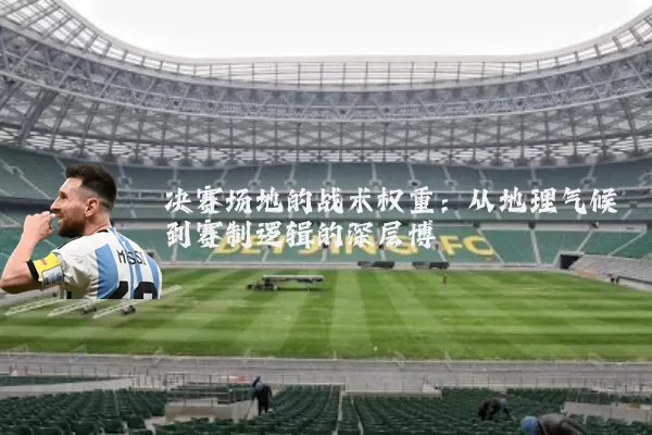 决赛场地的战术权重:从地理气候到赛制逻辑的深层博弈