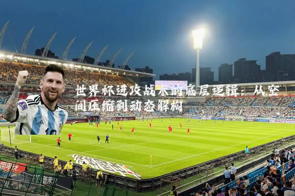 世界杯进攻战术的底层逻辑:从空间压缩到动态解构